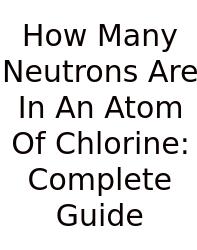 How Many Neutrons Are In An Atom Of Chlorine: Complete Guide