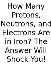 How Many Protons, Neutrons, And Electrons Are In Iron? The Answer Will Shock You!