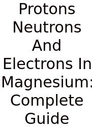 Protons Neutrons And Electrons In Magnesium: Complete Guide
